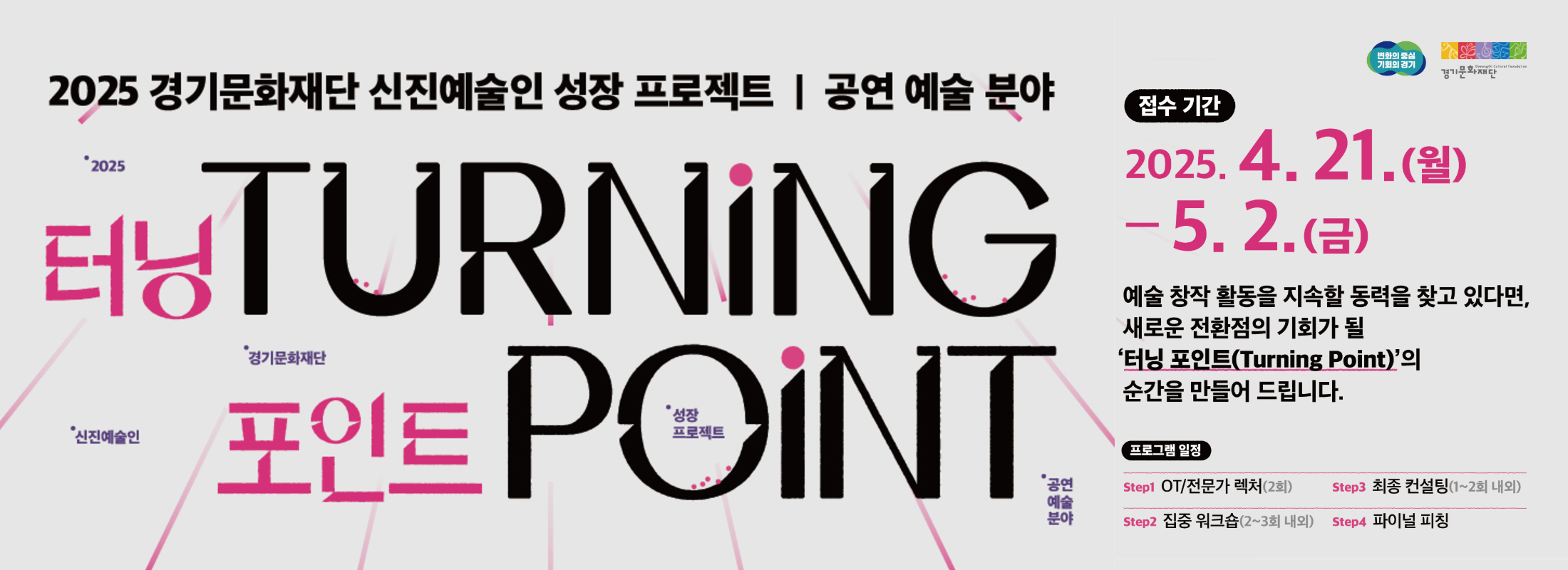 2025 경기문화재단 신진예술인 성장 프로젝트 | 공연 예술 분야
터닝 포인트 TURNING POINT
접수기간 2025. 4. 21.(월) - 5. 2.(금)
예술 창작 활동을 지속할 동력을 찾고 있다면, 새로운 터닝 포인트(Turning Point)의 순간을 만들어 드립니다.