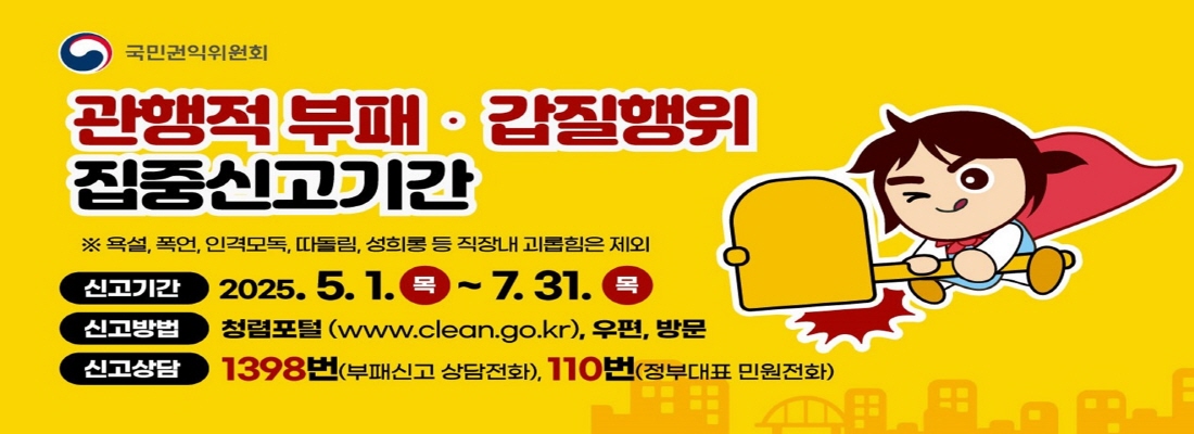 관행적 부패 갑질행위 집중신고기간
※ 욕설, 폭언, 인격모독, 따돌림, 성희롱 등 직장내 괴롭힘은 제외
신고기간 2025.5.1(목) ~7.31(목)
신고방법 청렴포털(www.clean.fo.kr),우편, 방문
신고상담 1398번(부패신고 상담전화), 110번(정부대표 민원전화)